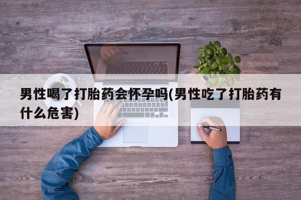 买打胎药的联系方式微信男性喝了打胎药会怀孕吗(男性吃了打胎药有什么危害)