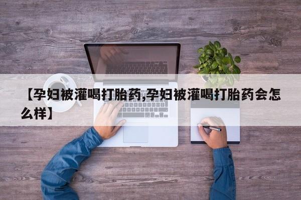 买打胎药的联系方式微信【孕妇被灌喝打胎药,孕妇被灌喝打胎药会怎么样】