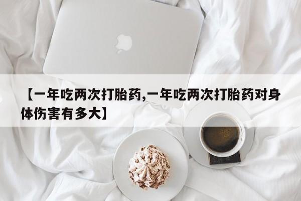 买打胎药的联系方式微信【一年吃两次打胎药,一年吃两次打胎药对身体伤害有多大】