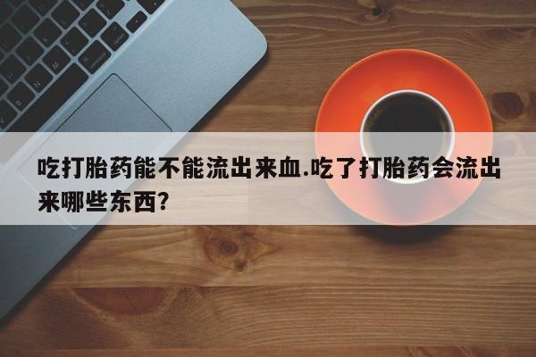 买打胎药的联系方式微信吃打胎药能不能流出来血.吃了打胎药会流出来哪些东西？