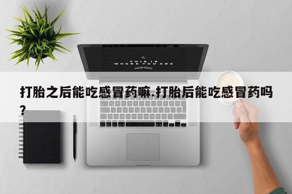 买打胎药的联系方式微信打胎之后能吃感冒药嘛.打胎后能吃感冒药吗？