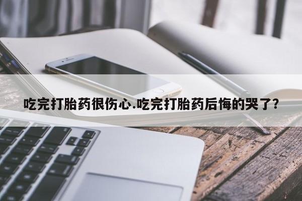 买打胎药的联系方式微信吃完打胎药很伤心.吃完打胎药后悔的哭了？