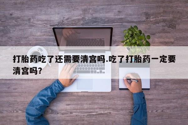 买打胎药的联系方式微信打胎药吃了还需要清宫吗.吃了打胎药一定要清宫吗？