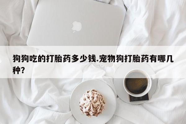 买打胎药的联系方式微信狗狗吃的打胎药多少钱.宠物狗打胎药有哪几种？