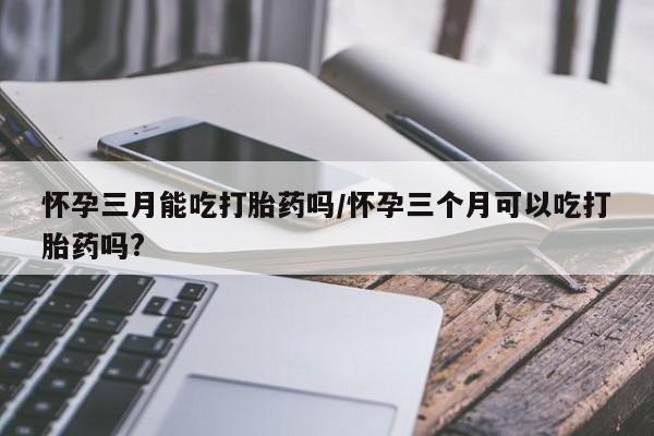 买打胎药的联系方式微信怀孕三月能吃打胎药吗/怀孕三个月可以吃打胎药吗?