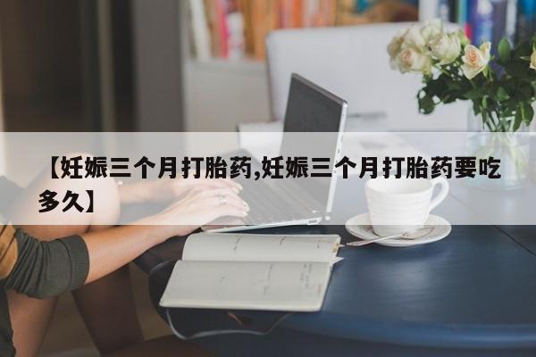 买打胎药的联系方式微信【妊娠三个月打胎药,妊娠三个月打胎药要吃多久】