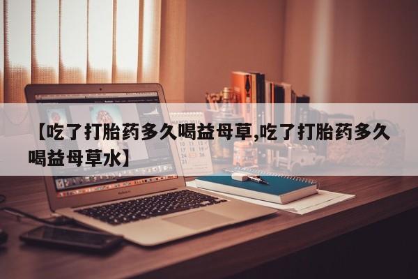 买打胎药的联系方式微信【吃了打胎药多久喝益母草,吃了打胎药多久喝益母草水】