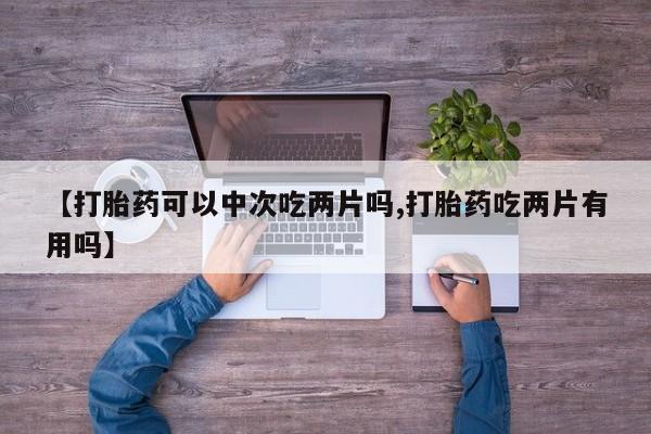 买打胎药的联系方式微信【打胎药可以中次吃两片吗,打胎药吃两片有用吗】
