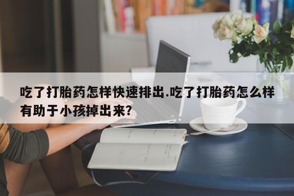 买打胎药的联系方式微信吃了打胎药怎样快速排出.吃了打胎药怎么样有助于小孩掉出来？