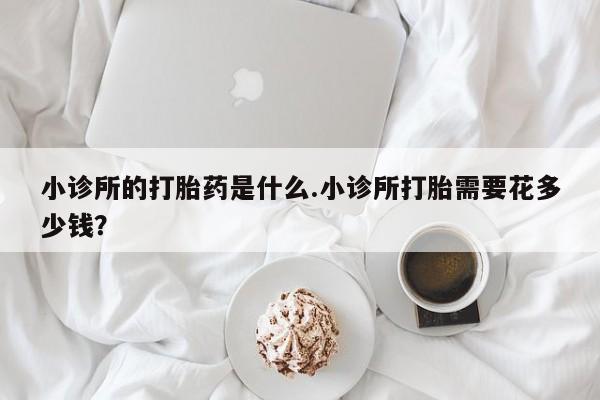 买打胎药的联系方式微信小诊所的打胎药是什么.小诊所打胎需要花多少钱？