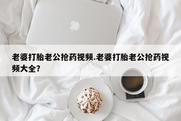 买打胎药的联系方式微信老婆打胎老公抢药视频.老婆打胎老公抢药视频大全？