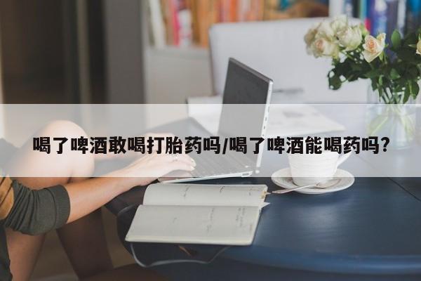 买打胎药的联系方式微信喝了啤酒敢喝打胎药吗/喝了啤酒能喝药吗?