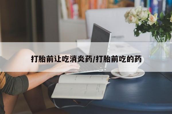 买打胎药的联系方式微信打胎前让吃消炎药/打胎前吃的药