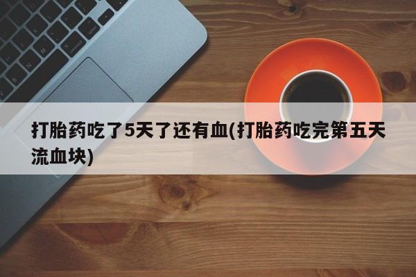 买打胎药的联系方式微信打胎药吃了5天了还有血(打胎药吃完第五天流血块)