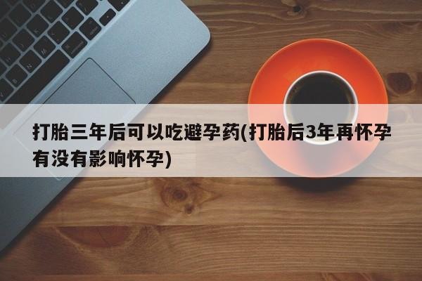 买打胎药的联系方式微信打胎三年后可以吃避孕药(打胎后3年再怀孕有没有影响怀孕)
