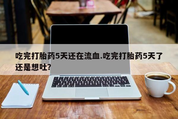 买打胎药的联系方式微信吃完打胎药5天还在流血.吃完打胎药5天了还是想吐？