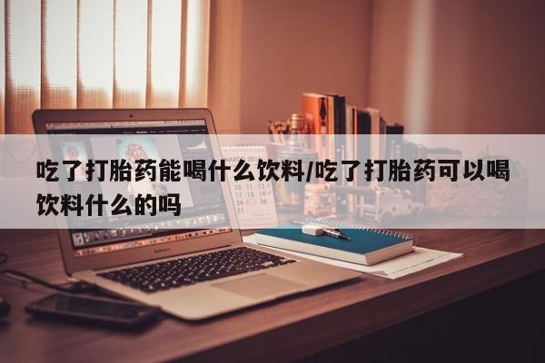 买打胎药的联系方式微信吃了打胎药能喝什么饮料/吃了打胎药可以喝饮料什么的吗
