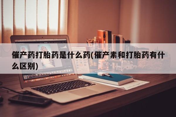 买打胎药的联系方式微信催产药打胎药是什么药(催产素和打胎药有什么区别)