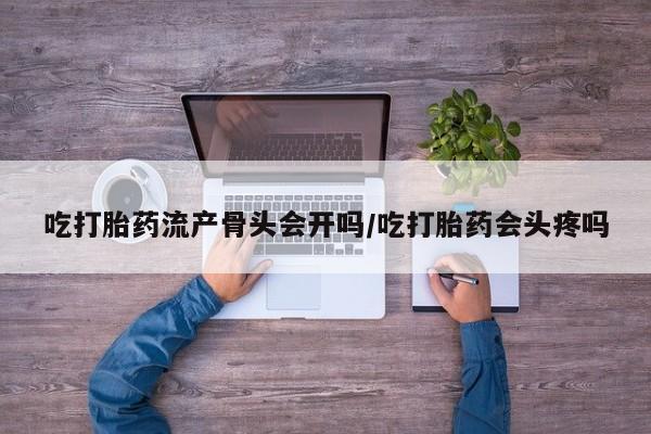 买打胎药的联系方式微信吃打胎药流产骨头会开吗/吃打胎药会头疼吗