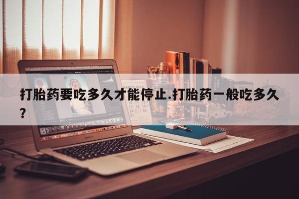 买打胎药的联系方式微信打胎药要吃多久才能停止.打胎药一般吃多久？