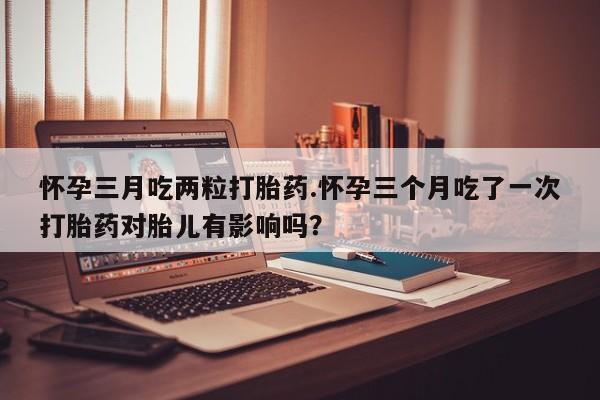 买打胎药的联系方式微信怀孕三月吃两粒打胎药.怀孕三个月吃了一次打胎药对胎儿有影响吗？