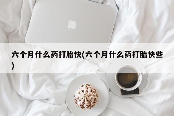 买打胎药的联系方式微信六个月什么药打胎快(六个月什么药打胎快些)