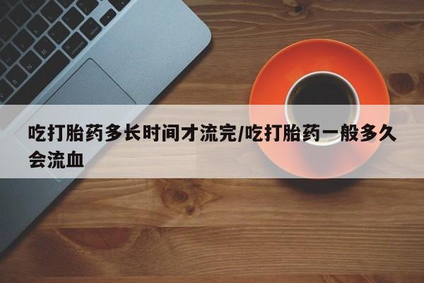 买打胎药的联系方式微信吃打胎药多长时间才流完/吃打胎药一般多久会流血