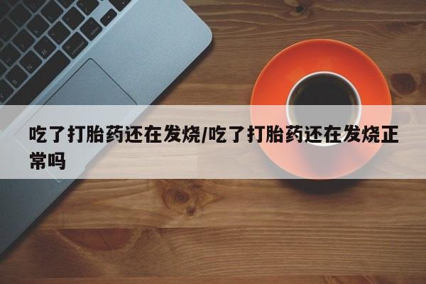买打胎药的联系方式微信吃了打胎药还在发烧/吃了打胎药还在发烧正常吗