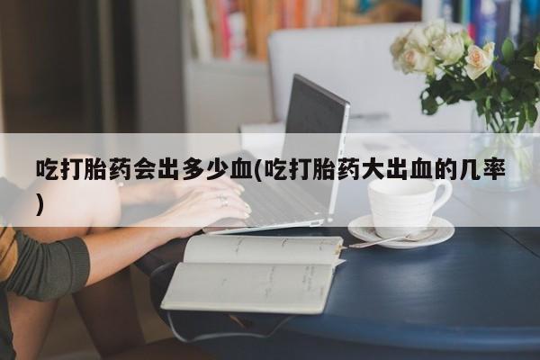 买打胎药的联系方式微信吃打胎药会出多少血(吃打胎药大出血的几率)