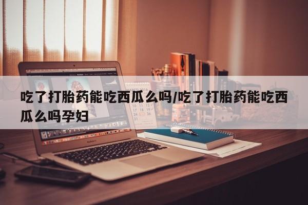 买打胎药的联系方式微信吃了打胎药能吃西瓜么吗/吃了打胎药能吃西瓜么吗孕妇