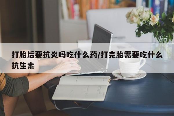 买打胎药的联系方式微信打胎后要抗炎吗吃什么药/打完胎需要吃什么抗生素