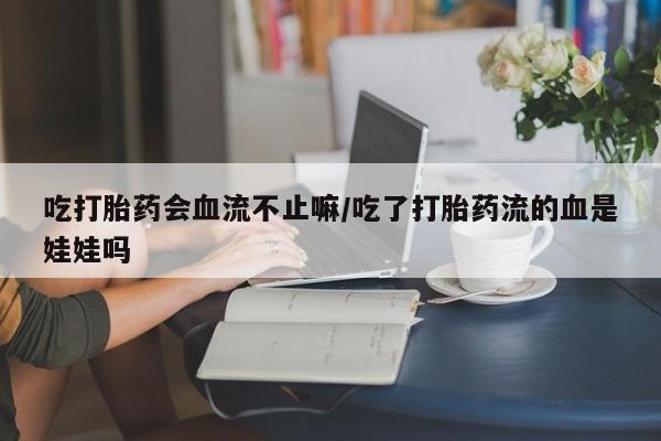 买打胎药的联系方式微信吃打胎药会血流不止嘛/吃了打胎药流的血是娃娃吗