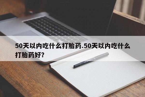 买打胎药的联系方式微信50天以内吃什么打胎药.50天以内吃什么打胎药好？
