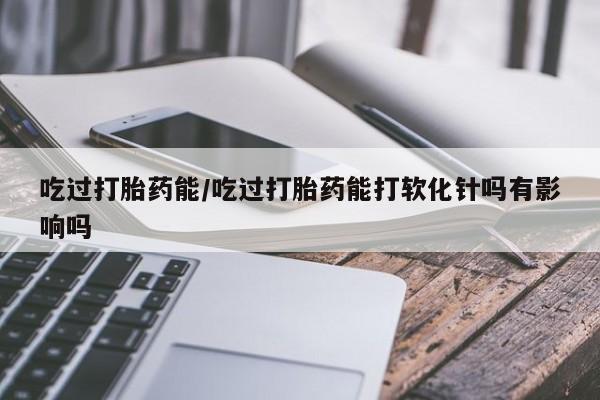 买打胎药的联系方式微信吃过打胎药能/吃过打胎药能打软化针吗有影响吗