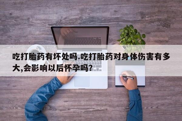 买打胎药的联系方式微信吃打胎药有坏处吗.吃打胎药对身体伤害有多大,会影响以后怀孕吗？