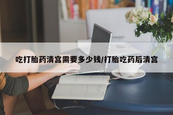买打胎药的联系方式微信吃打胎药清宫需要多少钱/打胎吃药后清宫