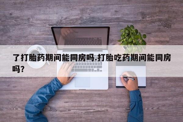 买打胎药的联系方式微信了打胎药期间能同房吗.打胎吃药期间能同房吗？