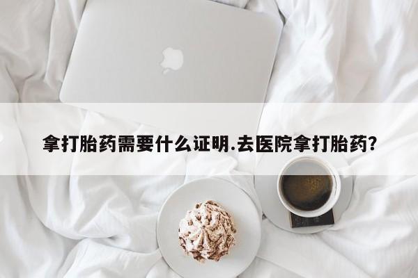 买打胎药的联系方式微信拿打胎药需要什么证明.去医院拿打胎药？