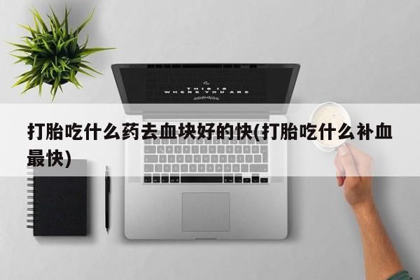 买打胎药的联系方式微信打胎吃什么药去血块好的快(打胎吃什么补血最快)