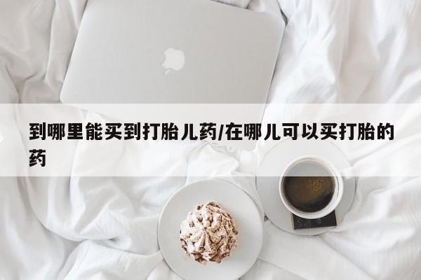 买打胎药的联系方式微信到哪里能买到打胎儿药/在哪儿可以买打胎的药