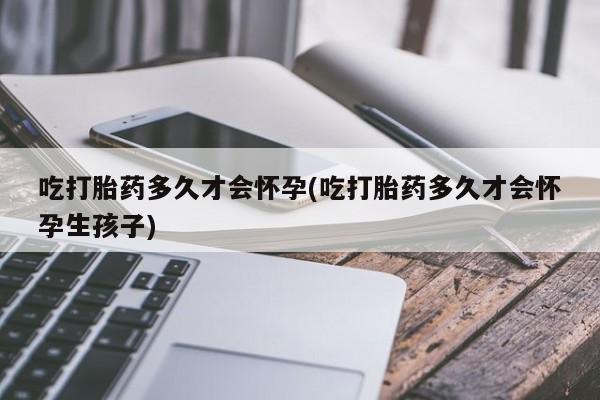 买打胎药的联系方式微信吃打胎药多久才会怀孕(吃打胎药多久才会怀孕生孩子)