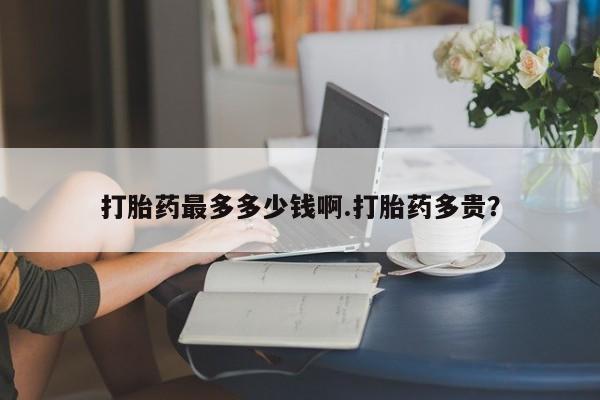 买打胎药的联系方式微信打胎药最多多少钱啊.打胎药多贵？