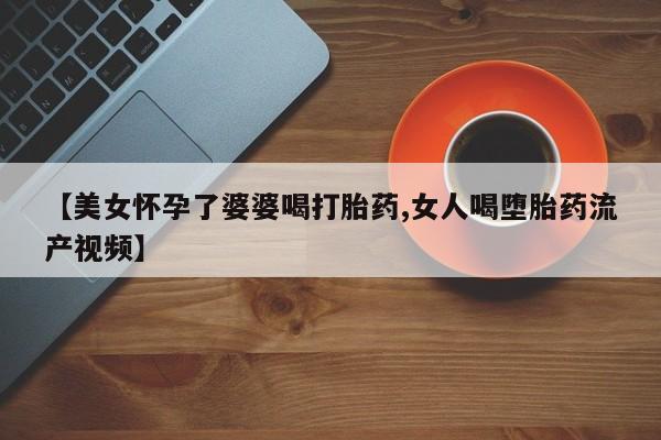 买打胎药的联系方式微信【美女怀孕了婆婆喝打胎药,女人喝堕胎药流产视频】