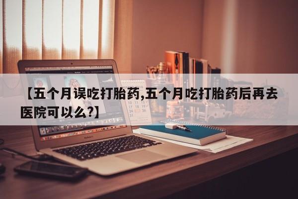 买打胎药的联系方式微信【五个月误吃打胎药,五个月吃打胎药后再去医院可以么?】