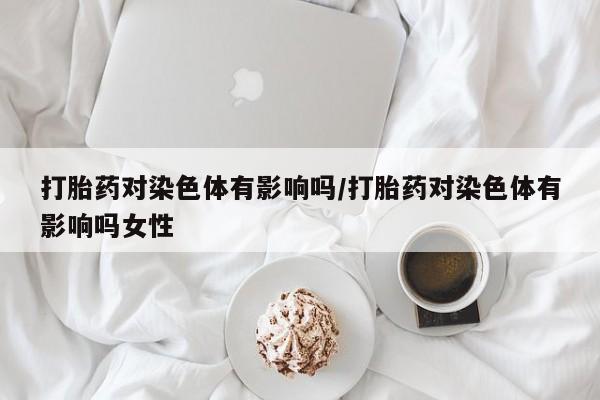 买打胎药的联系方式微信打胎药对染色体有影响吗/打胎药对染色体有影响吗女性