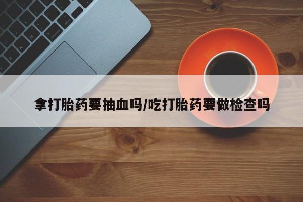 买打胎药的联系方式微信拿打胎药要抽血吗/吃打胎药要做检查吗