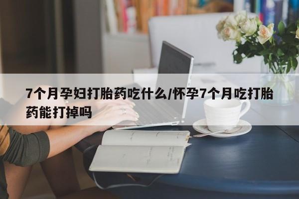 买打胎药的联系方式微信7个月孕妇打胎药吃什么/怀孕7个月吃打胎药能打掉吗