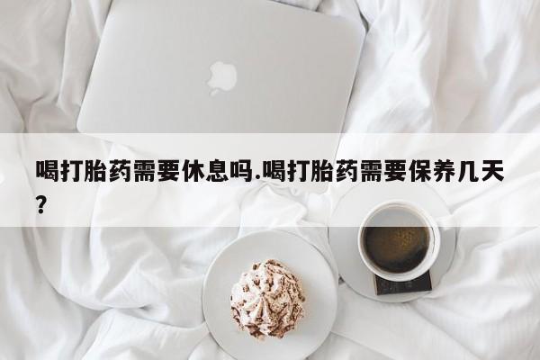 买打胎药的联系方式微信喝打胎药需要休息吗.喝打胎药需要保养几天？