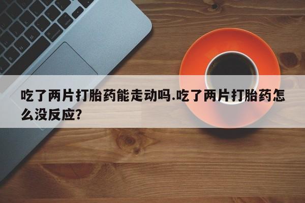 买打胎药的联系方式微信吃了两片打胎药能走动吗.吃了两片打胎药怎么没反应？