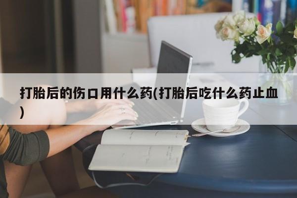 买打胎药的联系方式微信打胎后的伤口用什么药(打胎后吃什么药止血)